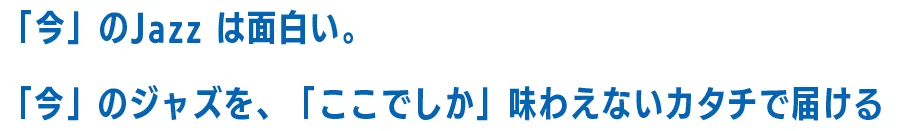 「今」のJazz は面白い。「今」のジャズを、「ここでしか」味わえないカタチで届ける